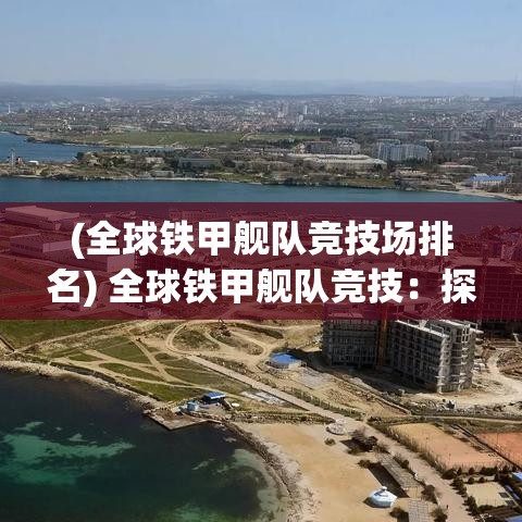 (全球铁甲舰队竞技场排名) 全球铁甲舰队竞技：探索海战战略与未来军事冲突对全球安全的影响